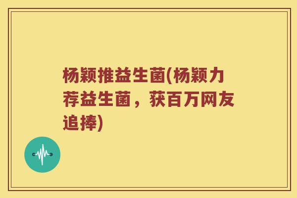 杨颖推益生菌(杨颖力荐益生菌,获百万网友追捧) 杨颖推益生菌(杨颖力荐益生菌,获百万网友追捧)
