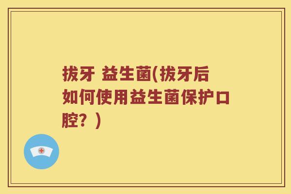 拔牙 益生菌(拔牙后如何使用益生菌保护口腔？)