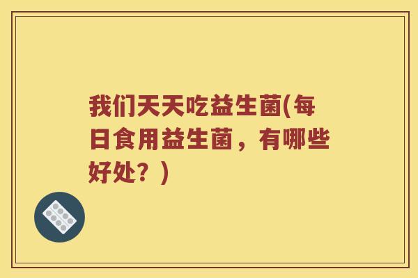 我们天天吃益生菌(每日食用益生菌，有哪些好处？)
