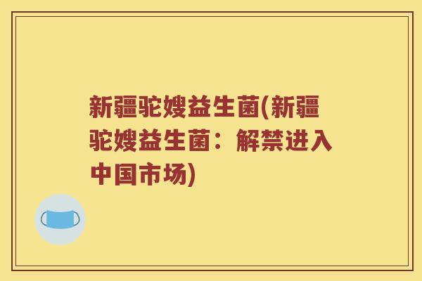 新疆驼嫂益生菌(新疆驼嫂益生菌：解禁进入中国市场)