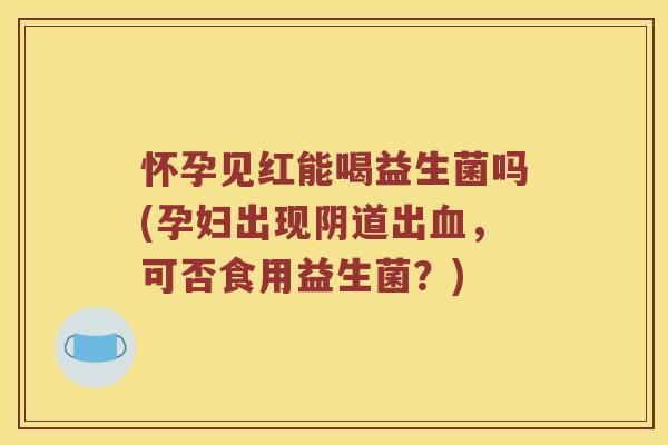 怀孕见红能喝益生菌吗(孕妇出现阴道出血，可否食用益生菌？)