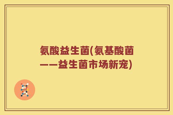 氨酸益生菌(氨基酸菌——益生菌市场新宠) 氨酸益生菌(氨基酸菌——益生菌市场新宠)
