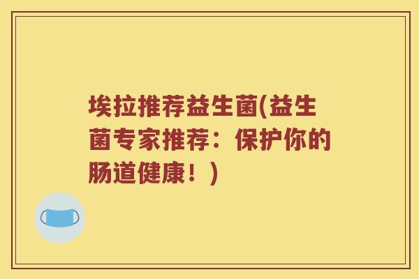 埃拉推荐益生菌(益生菌专家推荐:保护你的肠道健康!) 埃拉推荐益生菌(益生菌专家推荐:保护你的肠道健康!)