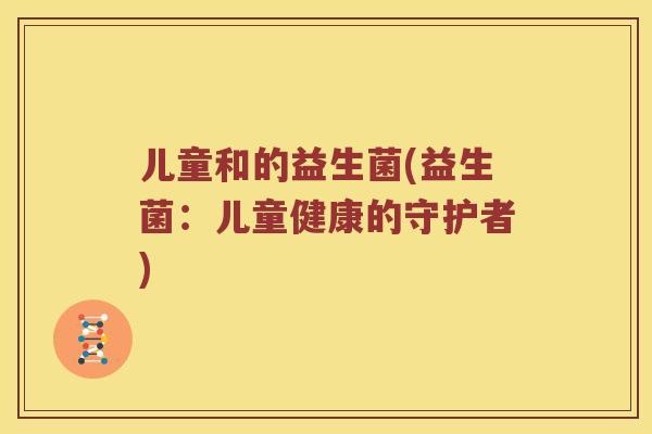 儿童和的益生菌(益生菌:儿童健康的守护者) 儿童和的益生菌(益生菌:儿童健康的守护者)