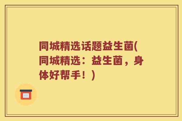 同城精选话题益生菌(同城精选:益生菌,身体好帮手!) 同城精选话题益生菌(同城精选:益生菌,身体好帮手!)
