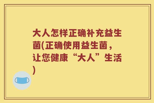 大人怎样正确补充益生菌(正确使用益生菌，让您健康“大人”生活)