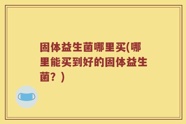 固体益生菌哪里买(哪里能买到好的固体益生菌？)
