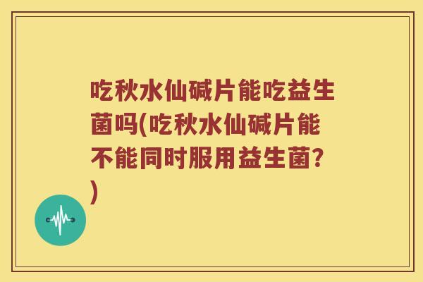 吃秋水仙碱片能吃益生菌吗(吃秋水仙碱片能不能同时服用益生菌？)