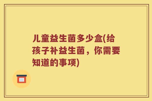 儿童益生菌多少盒(给孩子补益生菌，你需要知道的事项)