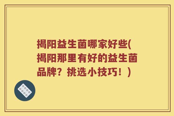 揭阳益生菌哪家好些(揭阳那里有好的益生菌品牌？挑选小技巧！)