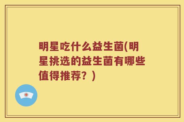 明星吃什么益生菌(明星挑选的益生菌有哪些值得推荐？)