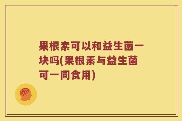 果根素可以和益生菌一块吗(果根素与益生菌可一同食用)