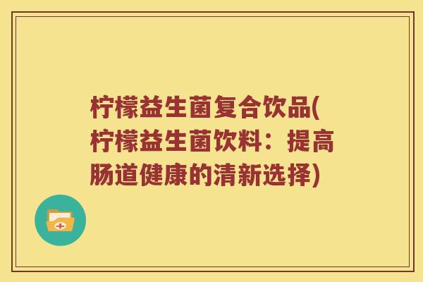柠檬益生菌复合饮品(柠檬益生菌饮料：提高肠道健康的清新选择)
