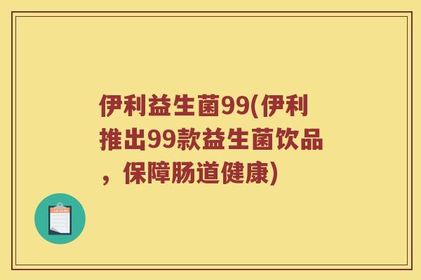 伊利益生菌99(伊利推出99款益生菌饮品，保障肠道健康)