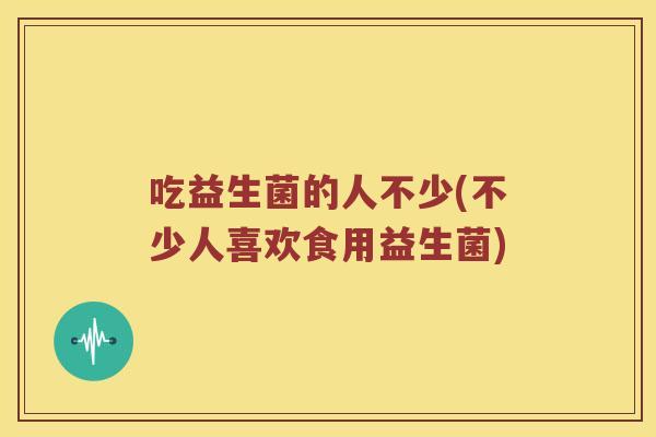吃益生菌的人不少(不少人喜欢食用益生菌)