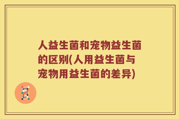 人益生菌和宠物益生菌的区别(人用益生菌与宠物用益生菌的差异)
