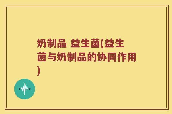 奶制品 益生菌(益生菌与奶制品的协同作用) 奶制品 益生菌(益生菌与奶制品的协同作用)