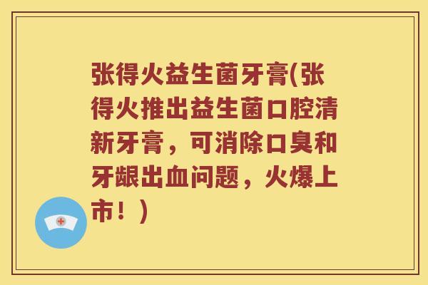 张得火益生菌牙膏(张得火推出益生菌口腔清新牙膏，可消除口臭和牙龈出血问题，火爆上市！)