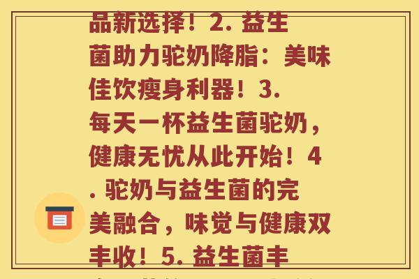 每顿益生菌驼奶(1. 驼奶畅饮益生菌:饮品新选择!2. 益生菌助力驼奶:美味佳饮瘦身利器!3. 每天一杯益生菌驼奶,健康无忧从此开始!4. 驼奶与益生菌的完美融合,味觉与健康双丰收!5. 益生菌丰富味蕾的同时,让驼奶更健康更营养!) 每顿益生菌驼奶(1. 驼奶畅饮益生菌:饮品新选择!2. 益生菌助力驼奶:美味佳饮瘦身利器!3. 每天一杯益生菌驼奶,健康无忧从此开始!4. 驼奶与益生菌的完美融合,味觉与健康双丰收!5. 益生菌丰富味蕾的同时,让驼奶更健康更营养!)