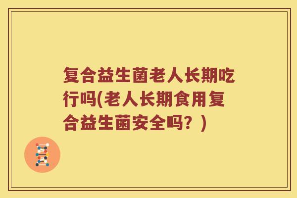 复合益生菌老人长期吃行吗(老人长期食用复合益生菌安全吗？)