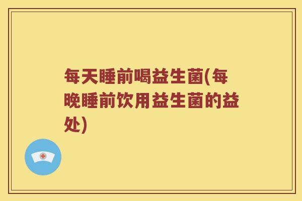 每天睡前喝益生菌(每晚睡前饮用益生菌的益处) 每天睡前喝益生菌(每晚睡前饮用益生菌的益处)