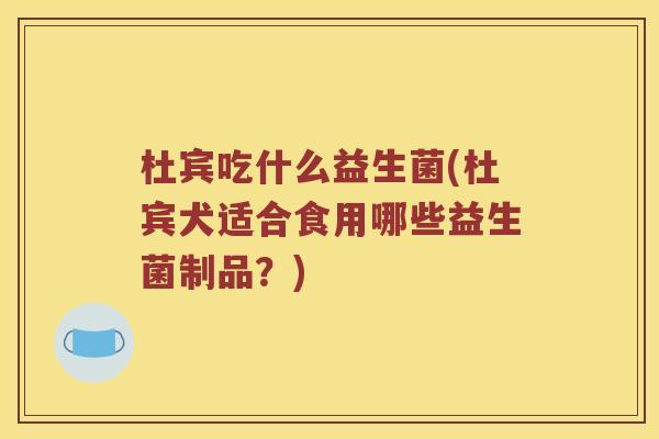 杜宾吃什么益生菌(杜宾犬适合食用哪些益生菌制品?) 杜宾吃什么益生菌(杜宾犬适合食用哪些益生菌制品?)