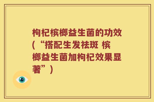 枸杞槟榔益生菌的功效(“搭配生发祛斑 槟榔益生菌加枸杞效果显著”) 枸杞槟榔益生菌的功效(“搭配生发祛斑 槟榔益生菌加枸杞效果显著”)