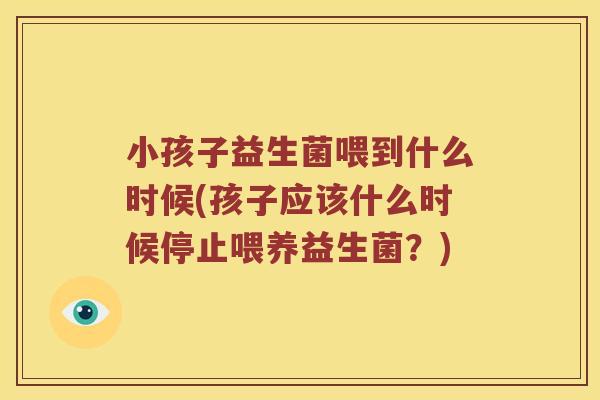小孩子益生菌喂到什么时候(孩子应该什么时候停止喂养益生菌？)