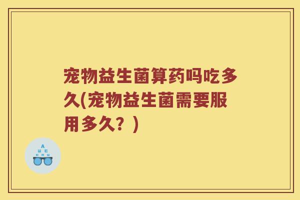 宠物益生菌算药吗吃多久(宠物益生菌需要服用多久？)