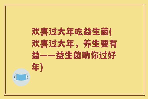 欢喜过大年吃益生菌(欢喜过大年，养生要有益——益生菌助你过好年)