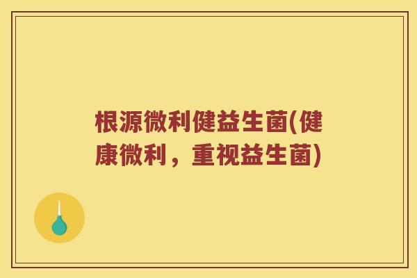 根源微利健益生菌(健康微利，重视益生菌)