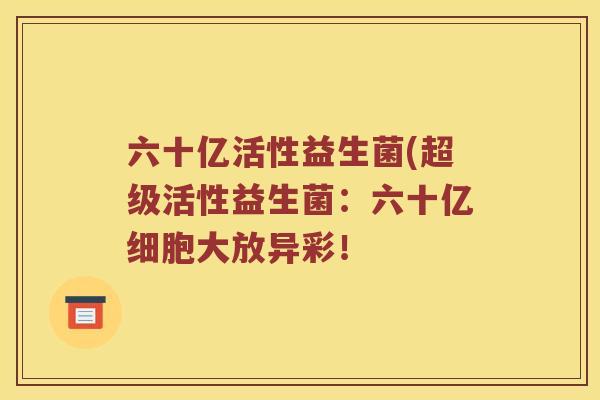 六十亿活性益生菌(超级活性益生菌：六十亿细胞大放异彩！