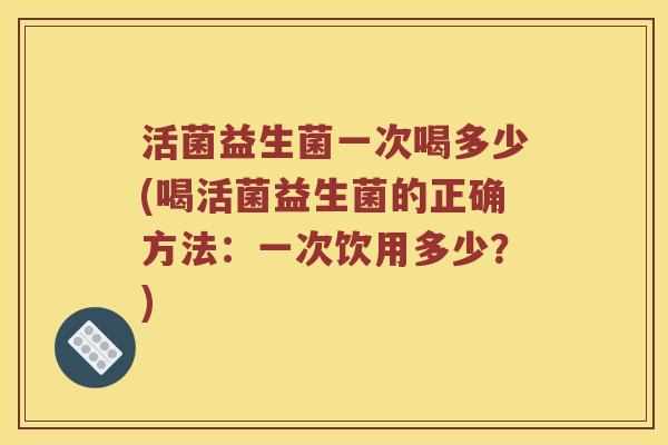 活菌益生菌一次喝多少(喝活菌益生菌的正确方法：一次饮用多少？)