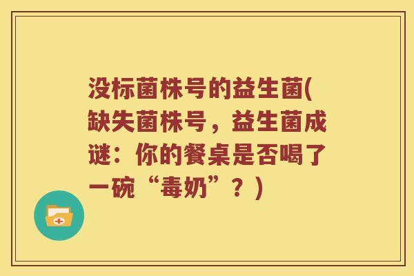 没标菌株号的益生菌(缺失菌株号，益生菌成谜：你的餐桌是否喝了一碗“毒奶”？)