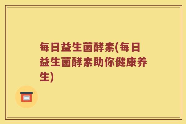 每日益生菌酵素(每日益生菌酵素助你健康养生)