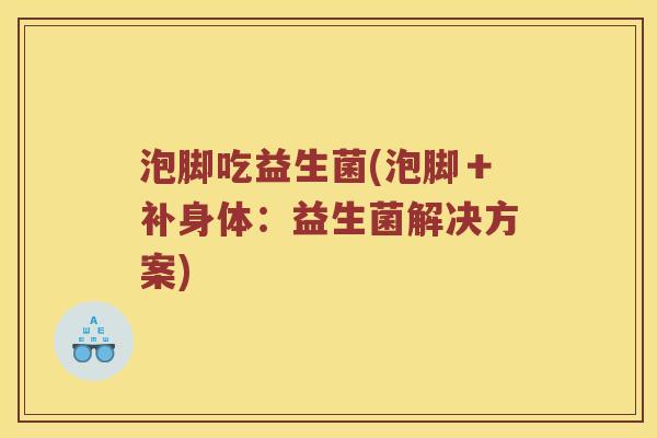 泡脚吃益生菌(泡脚＋补身体：益生菌解决方案)