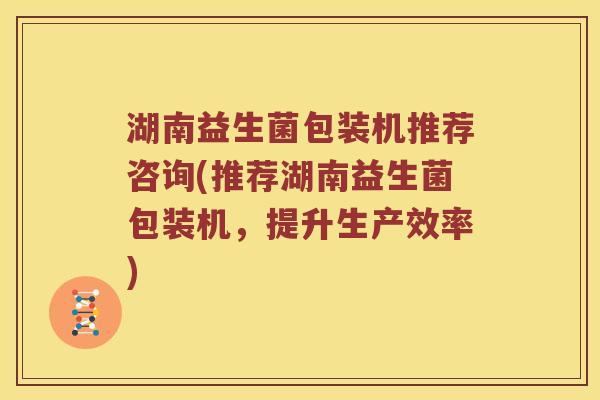 湖南益生菌包装机推荐咨询(推荐湖南益生菌包装机，提升生产效率)