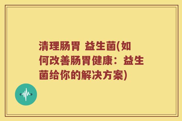 清理肠胃 益生菌(如何改善肠胃健康:益生菌给你的解决方案) 清理肠胃 益生菌(如何改善肠胃健康:益生菌给你的解决方案)