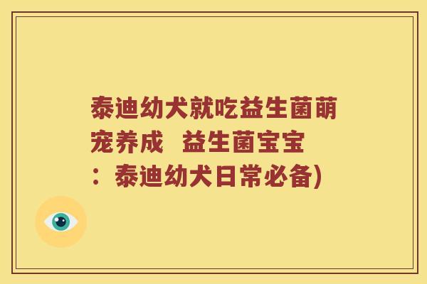 泰迪幼犬就吃益生菌萌宠养成  益生菌宝宝：泰迪幼犬日常必备)