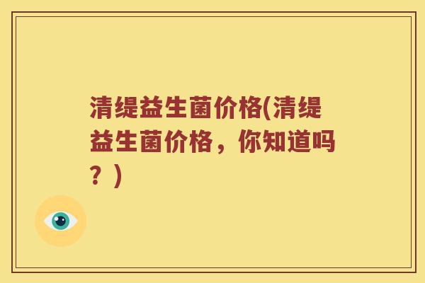 清缇益生菌价格(清缇益生菌价格，你知道吗？)