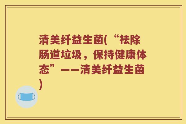 清美纤益生菌(“祛除肠道垃圾，保持健康体态”——清美纤益生菌)