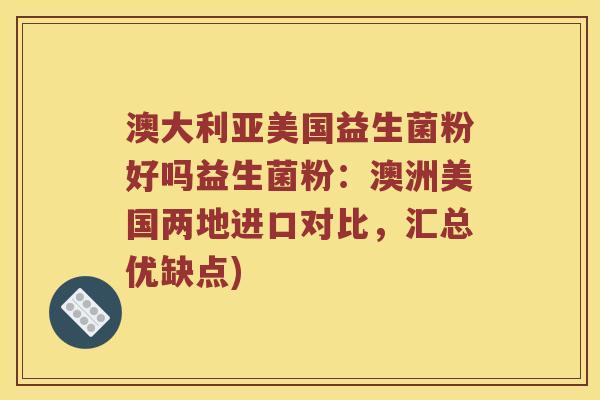 澳大利亚美国益生菌粉好吗益生菌粉:澳洲美国两地进口对比,汇总优缺点) 澳大利亚美国益生菌粉好吗益生菌粉:澳洲美国两地进口对比,汇总优缺点)