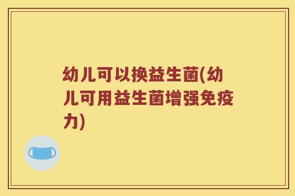 幼儿可以换益生菌(幼儿可用益生菌增强免疫力)