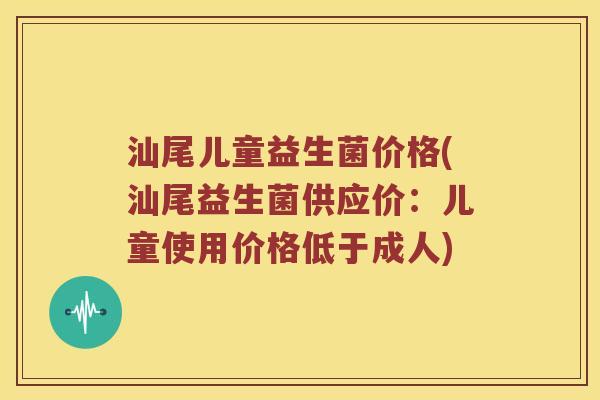 汕尾儿童益生菌价格(汕尾益生菌供应价：儿童使用价格低于成人)