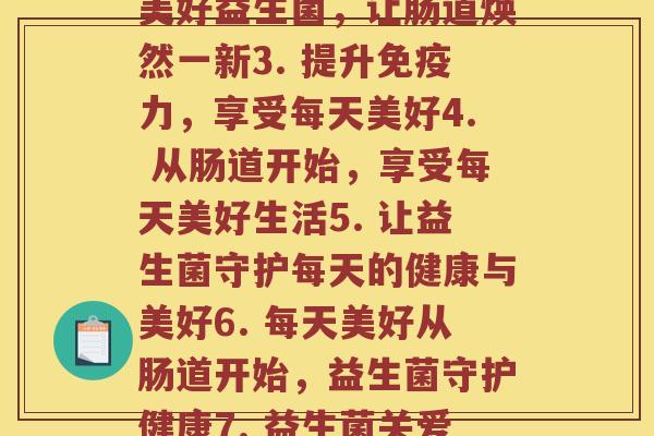 每天美好益生菌(1. 增强健康免疫力，守护每天美好2. 每天美好益生菌，让肠道焕然一新3. 提升免疫力，享受每天美好4. 从肠道开始，享受每天美好生活5. 让益生菌守护每天的健康与美好6. 每天美好从肠道开始，益生菌守护健康7. 益生菌关爱肠道，每天美好从此开始8. 守护肠道健康，共享每天美好生活)