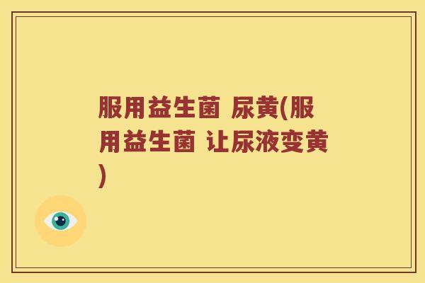 服用益生菌 尿黄(服用益生菌 让尿液变黄)