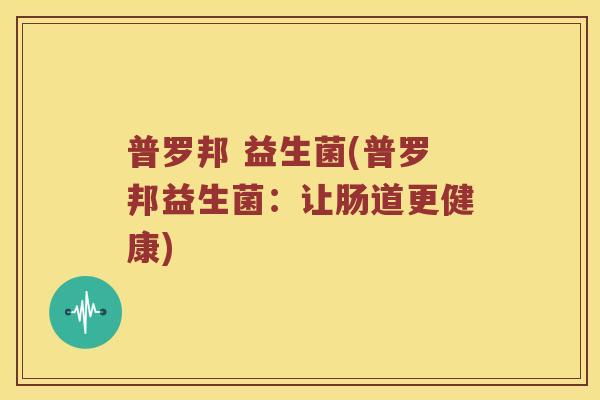 普罗邦 益生菌(普罗邦益生菌：让肠道更健康)
