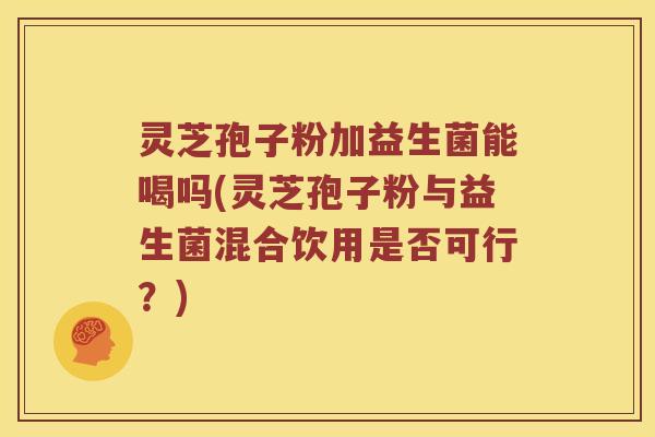 灵芝孢子粉加益生菌能喝吗(灵芝孢子粉与益生菌混合饮用是否可行?) 灵芝孢子粉加益生菌能喝吗(灵芝孢子粉与益生菌混合饮用是否可行?)