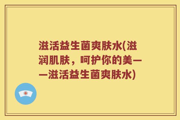 滋活益生菌爽肤水(滋润肌肤，呵护你的美——滋活益生菌爽肤水)