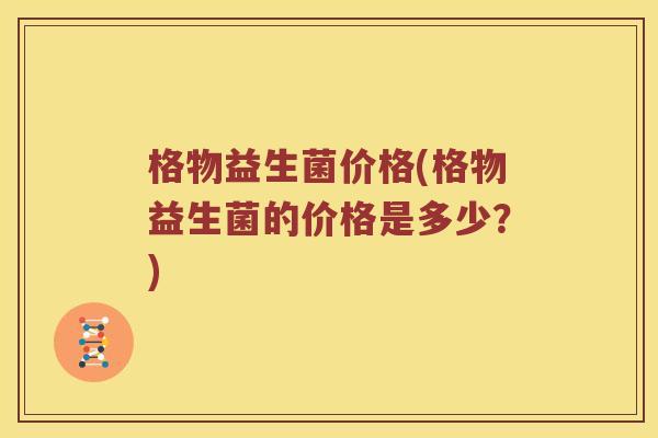 格物益生菌价格(格物益生菌的价格是多少?) 格物益生菌价格(格物益生菌的价格是多少?)